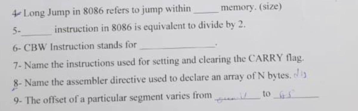 4Long Jump in 8086 refers to jump within
memory. (size)
5-
instruction in 8086 is equivalent to divide by 2.
6- CBW Instruction stands for
7- Name the instructions used for setting and clearing the CARRY flag.
8- Name the assembler directive used to declare an array of N bytes.
9- The offset of a particular segment varies from
to S
