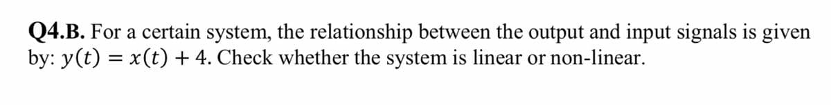 Q4.B. For a certain system, the relationship between the output and input signals is given
by: y(t) = x(t) + 4. Check whether the system is linear or non-linear.
