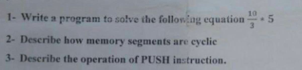 10
1- Write a program to solve the following equation
3
2- Describe how memory segments are cyclic
3- Describe the operation of PUSH instruction.
15
