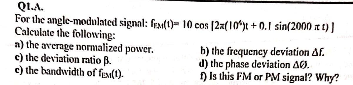 Q1.A.
For the angle-modulated signal: fex(1)= 10 cos [2r(10ʻ)t + 0.1 sin(2000 a t) ]
Calculate the following:
a) the average normalized power.
c) the deviation ratio B.
c) the bandwidth of fex(t).
b) the frequency deviation Af.
d) the phase deviation AØ.
f) Is this FM or PM signal? Why?
