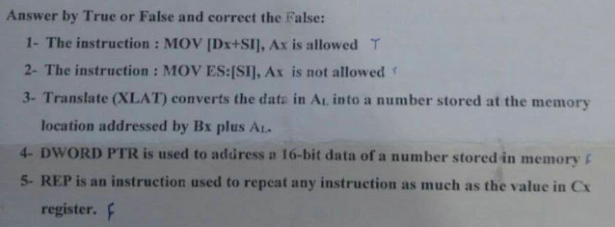 Answer by True or False and correct the False:
1- The instruction : MOV [Dx+SI], Ax is allowed T
2- The instruction : MOV ES:[SI], Ax is not allowedY
3- Translate (XLAT) converts the data in AL into a number stored at the memory
location addressed by Bx plus AL.
4- DWORD PTR is used to address a 16-bit data of a number stored in memory F
5- REP is an instruction used to repeat any instruction as much as the value in Cx
register. F
