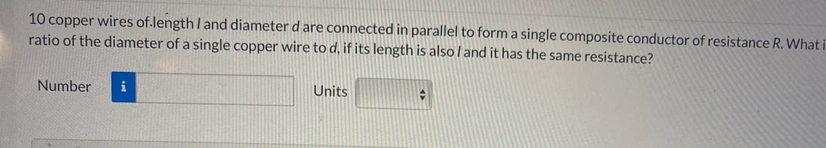 10 copper wires of.length I and diameter d are connected in parallel to form a single composite conductor of resistance R. What i
ratio of the diameter of a single copper wire to d, if its length is also l and it has the same resistance?
Number
i
Units
