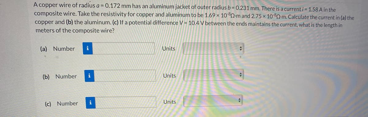 A copper wire of radius a = 0.172 mm has an aluminum jacket of outer radius b = 0.231 mm. There is a current i = 1.58 A in the
composite wire. Take the resistivity for copper and aluminum to be 1.69 × 10*Q-m and 2.75 × 10-°2-m. Calculate the current in (a) the
copper and (b) the aluminum. (c) If a potential difference V = 10.4 V between the ends maintains the current, what is the length in
meters of the composite wire?
(a) Number
i
Units
(b) Number
i
Units
(c) Number
i
Units
