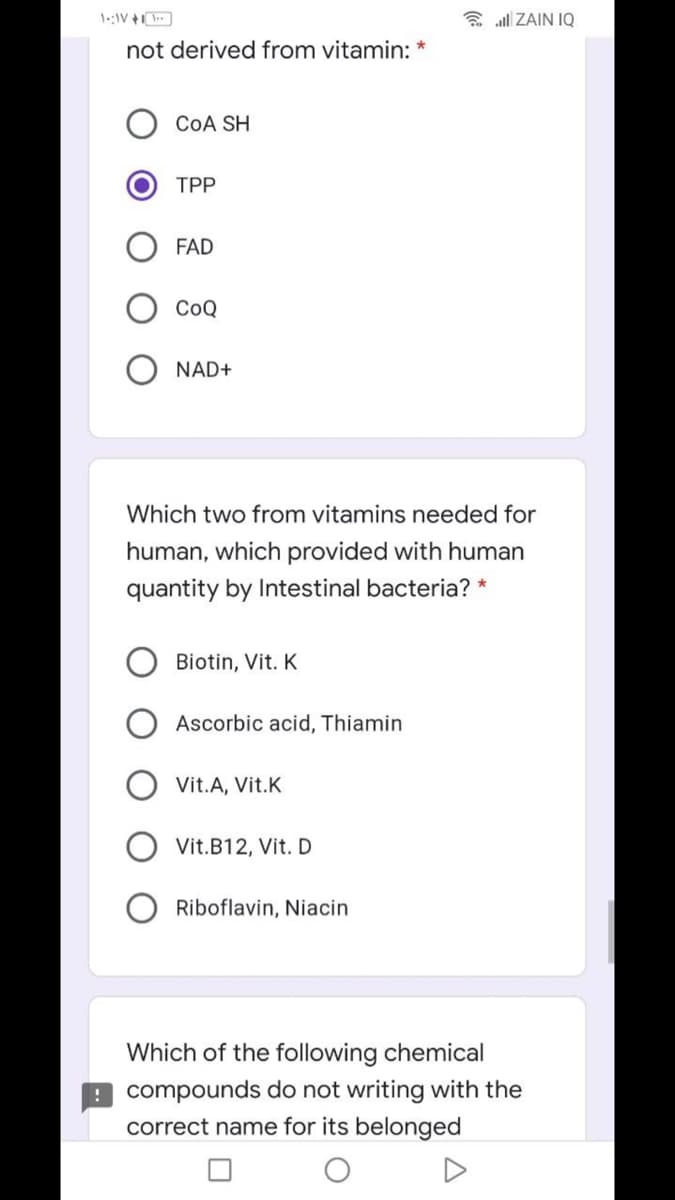 1::IV +
E all ZAIN IQ
not derived from vitamin: *
COA SH
TPP
FAD
СоQ
NAD+
Which two from vitamins needed for
human, which provided with human
quantity by Intestinal bacteria? *
Biotin, Vit. K
Ascorbic acid, Thiamin
Vit.A, Vit.K
Vit.B12, Vit. D
Riboflavin, Niacin
Which of the following chemical
! compounds do not writing with the
correct name for its belonged
