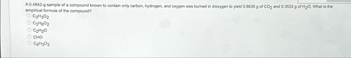 A 0.4842-g sample of a compound known to contain only carbon, hydrogen, and oxygen was burned in dioxygen to yield 0.8635 g of CO2 and 0.3533 g of H₂O. What is the
empirical formula of the compound?
C3H302
OC3H602
OC₂H₂0
OCHO
C6H302