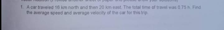 1. A car traveled 16 km north and then 20 km east. The total time of travel was 0.75 h. Find
the average speed and average velocity of the car for this trip.
