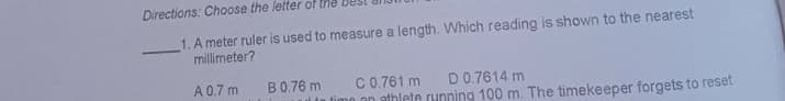 Directions: Choose the letter of the
1. A meter ruler is used to measure a length. Which reading is shown to the nearest
millimeter?
A 0.7 m
B0.76 m
ulin timo an athlete running 100 m. The timekeeper forgets to reset
D0.7614 m
C0.761 m
