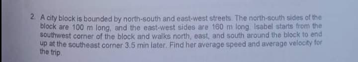 2. A city block is bounded by north-south and east-west streets. The north-south sides of the
block are 100 m long, and the east-west sides are 160 m long. Isabel starts from the
southwest corner of the block and walks north, east, and south around the block to end
up at the southeast corner 3.5 min later. Find her average speed and average velocity for
the trip.
