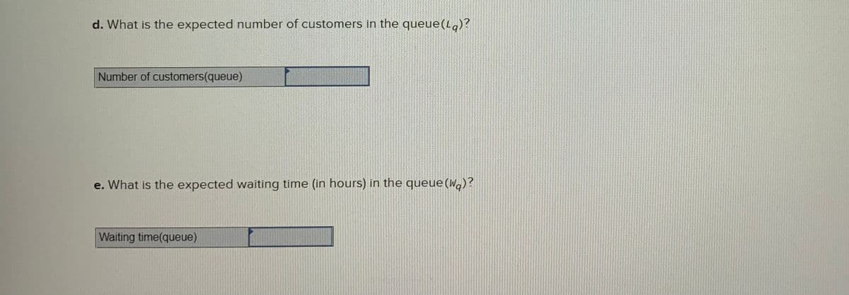 d. What is the expected number of customers in the queue(L)?
Number of customers(queue)
e. What is the expected waiting time (in hours) in the queue(W.)?
Waiting time(queue)
