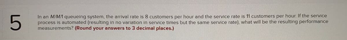 In an M/M/ queueing system, the arrival rate is 8 customers per hour and the service rate is 11 customers per hour. If the service
process is automated (resulting in no variation in service times but the same service rate), what will be the resulting performance
measurements? (Round your answers to 3 decimal places.)
LO
