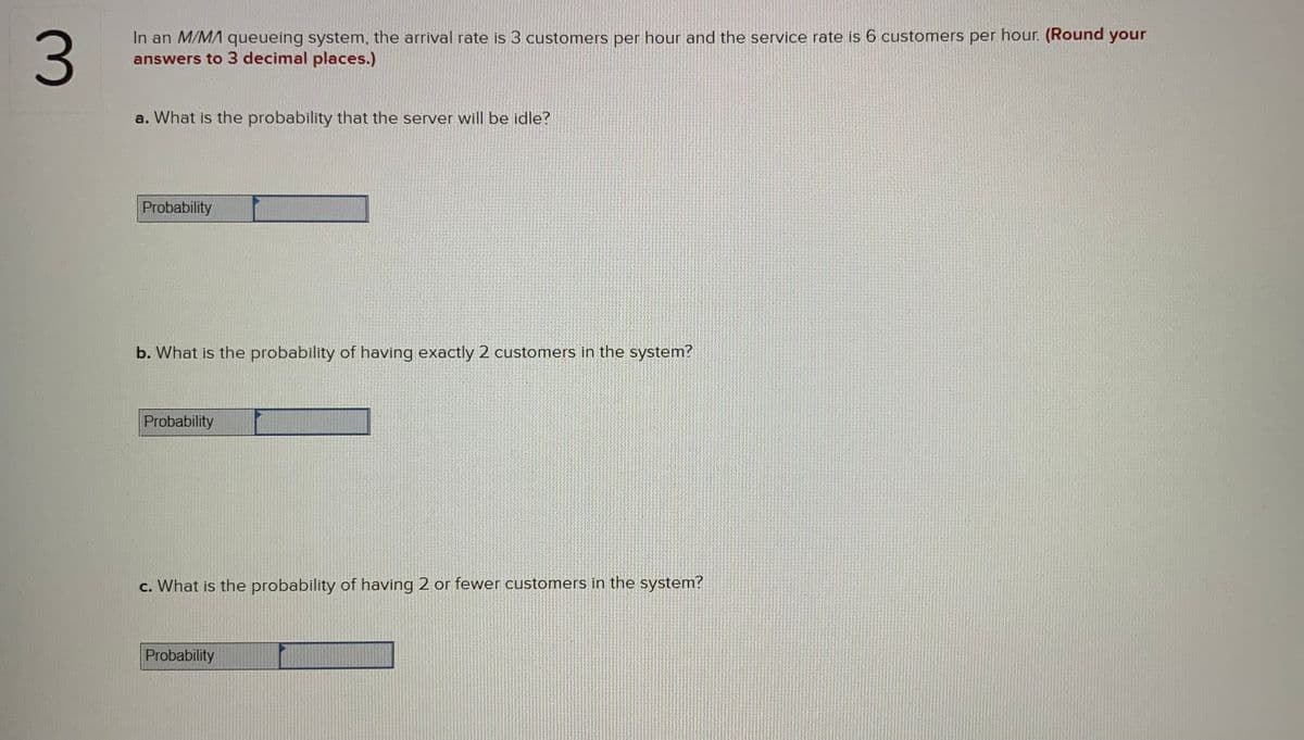 In an M/MA queueing system, the arrival rate is 3 customers per hour and the service rate is 6 customers per hour. (Round your
answers to 3 decimal places.)
a. What is the probability that the server will be idle?
Probability
b. What is the probability of having exactly 2 customers in the system?
Probability
c. What is the probability of having 2 or fewer customers in the system?
Probability
