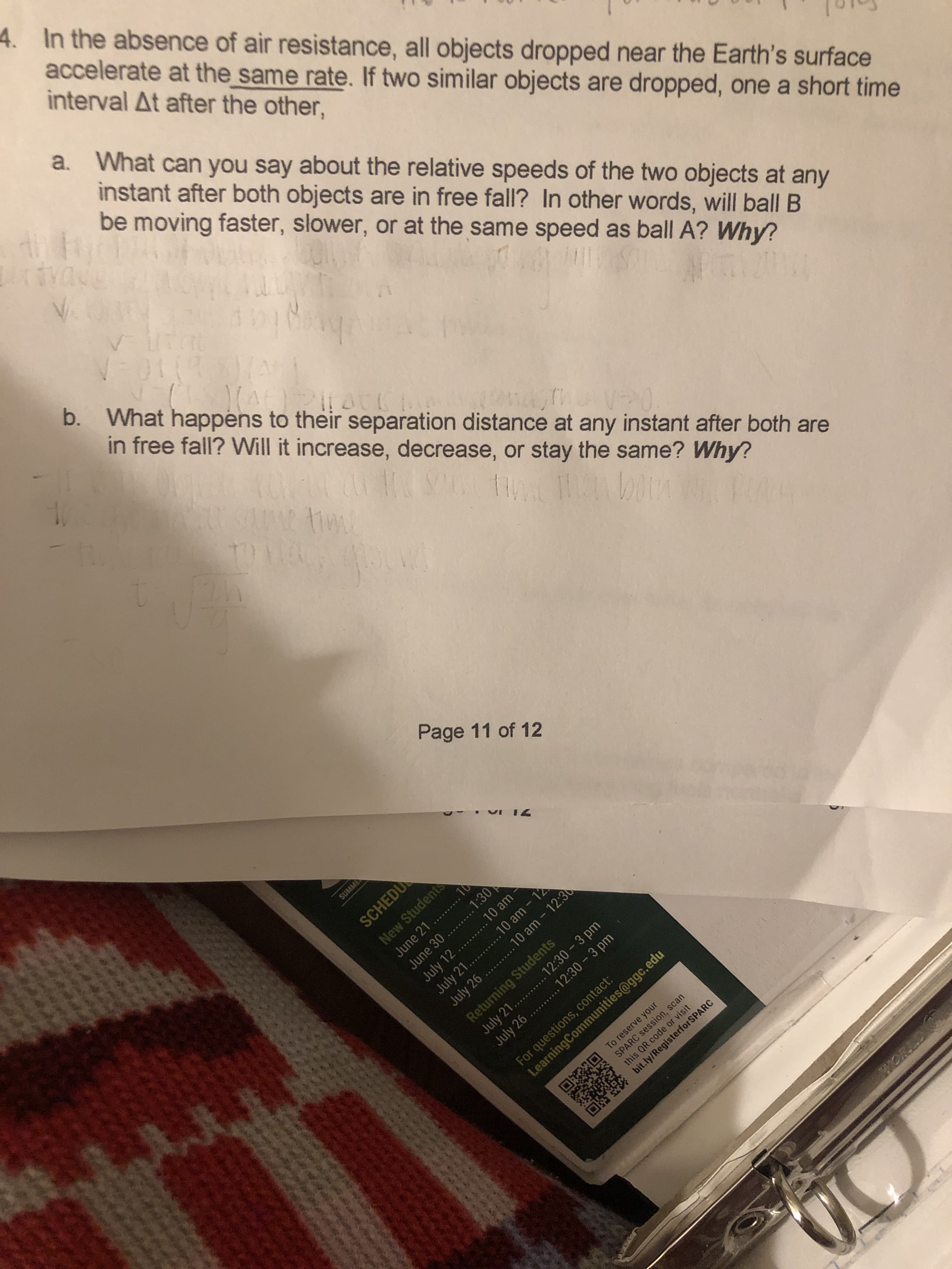 SUMME
June 21
.......
4. In the absence of air resistance, all objects dropped near the Earth's surface
accelerate at the same rate. If two similar objects are dropped, one a short time
interval At after the other,
a. What can you say about the relative speeds of the two objects at any
instant after both objects are in free fall? In other words, will ball B
be moving faster, slower, or at the same speed as ball A? Why?
NDAL!
b. What happens to their separation distance at any instant after both are
in free fall? Will it increase, decrease, or stay the same? Why?
this QR code or visit
Page 11 of 12
SCHEDU
New Students
June 30 ......1:30
July 12
July 21.. ..10 am - 12
July 26 ... .10 am - 12:30
10 am
Returning Students
July 21.. .
July 26 ....
12:30 3 pm
12:30-3 pm
For questions, contact:
LearningCommunities@ggc.edu
To reserve your
SPARC session, scan
this QR code or visit
bit.ly/RegisterforSPARC
