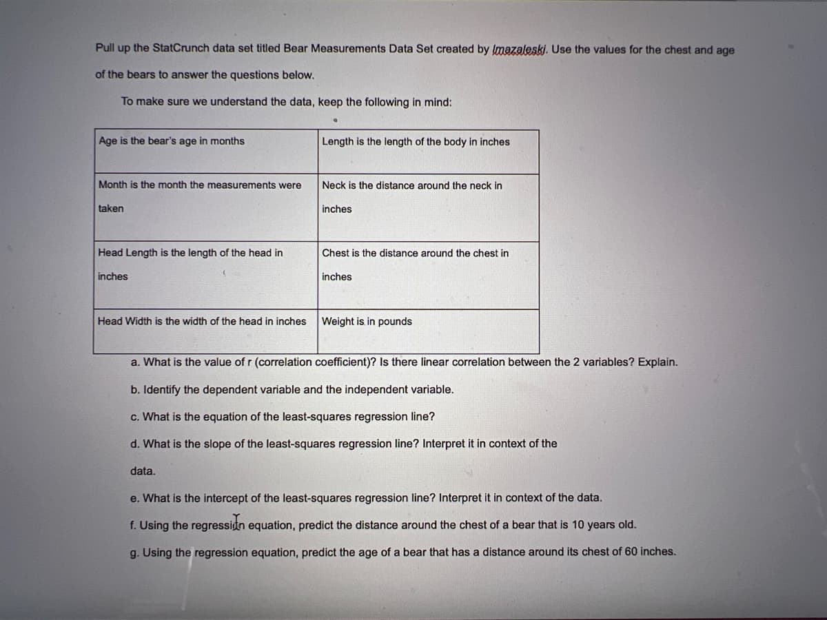 Pull up the StatCrunch data set titled Bear Measurements Data Set created by Imazaleski. Use the values for the chest and age
of the bears to answer the questions below.
To make sure we understand the data, keep the following in mind:
Age is the bear's age in months
Month is the month the measurements were
taken
Head Length is the length of the head in
inches
Head Width is the width of the head in inches
Length is the length of the body in inches
data.
Neck is the distance around the neck in
inches
Chest is the distance around the chest in
inches
Weight is in pounds
a. What is the value of r (correlation coefficient)? Is there linear correlation between the 2 variables? Explain.
b. Identify the dependent variable and the independent variable.
c. What is the equation of the least-squares regression line?
d. What is the slope of the least-squares regression line? Interpret it in context of the
e. What is the intercept of the least-squares regression line? Interpret it in context of the data.
f. Using the regression equation, predict the distance around the chest of a bear that is 10 years old.
g. Using the regression equation, predict the age of a bear that has a distance around its chest of 60 inches.