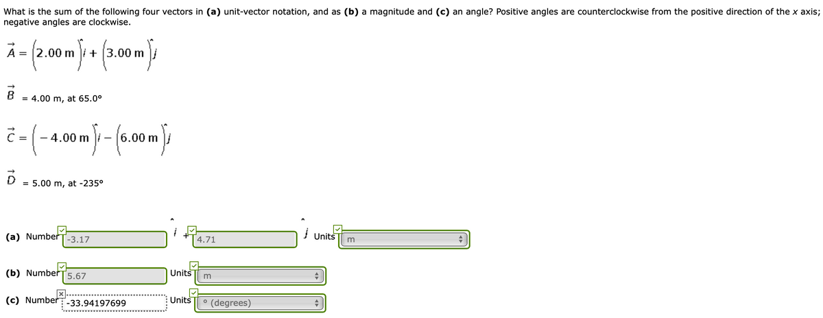 What is the sum of the following four vectors in (a) unit-vector notation, and as (b) a magnitude and (c) an angle? Positive angles are counterclockwise from the positive direction of the x axis;
negative angles are clockwise.
Ā = (2.00m + (3.00m
A
+ (3.00 m /
= 4.00 m, at 65.0°
-4.00 m
6.00 m
= 5.00 m, at -235°
(a) Number
-3.17
4.71
Units
m
(b) Number
5.67
Units
(c) Number
Units
° (degrees)
-33.94197699
