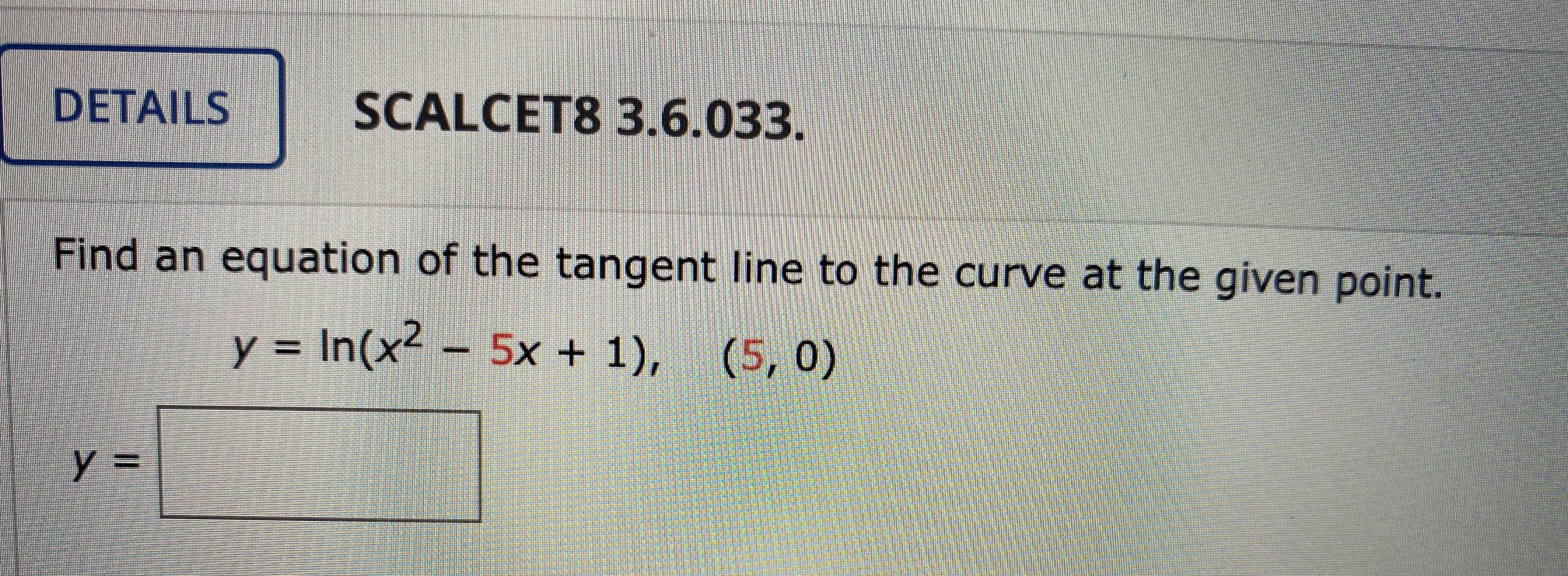 ### Calculus – Finding the Tangent Line to a Curve

#### Problem Statement

**SCALCET8 3.6.033.**

Find an equation of the tangent line to the curve at the given point.

\[ y = \ln(x^2 - 5x + 1), \quad (5, 0) \]

#### Solution

To find the equation of the tangent line to the curve \( y = \ln(x^2 - 5x + 1) \) at the point \((5, 0)\), follow these steps:

1. **Find the derivative of the function** to determine the slope of the tangent line at \( x = 5 \).
2. **Evaluate the derivative** at \( x = 5 \) to get the slope of the tangent line.
3. **Use the point-slope form of the equation of a line** to write the equation of the tangent line.

The derivative of \( y \) with respect to \( x \) is:

\[ y' = \frac{d}{dx} \ln(x^2 - 5x + 1) \]

Using the chain rule, we get:

\[ y' = \frac{1}{x^2 - 5x + 1} \cdot (2x - 5) \]

Now plug in \( x = 5 \):

\[ y'(5) = \frac{1}{(5)^2 - 5(5) + 1} \cdot (2(5) - 5) \]

\[ y'(5) = \frac{1}{25 - 25 + 1} \cdot (10 - 5) \]

\[ y'(5) = \frac{1}{1} \cdot 5 \]

\[ y'(5) = 5 \]

So, the slope of the tangent line at \( x = 5 \) is \( 5 \).

Use the point-slope form of a line equation:

\[ y - y_1 = m(x - x_1) \]

Where \((x_1, y_1)\) is the point \( (5, 0) \), and \( m \) is the slope.

Substitute the values:

\[ y - 0 = 5(x - 5) \]

\[ y = 5x - 25 \]

Thus,