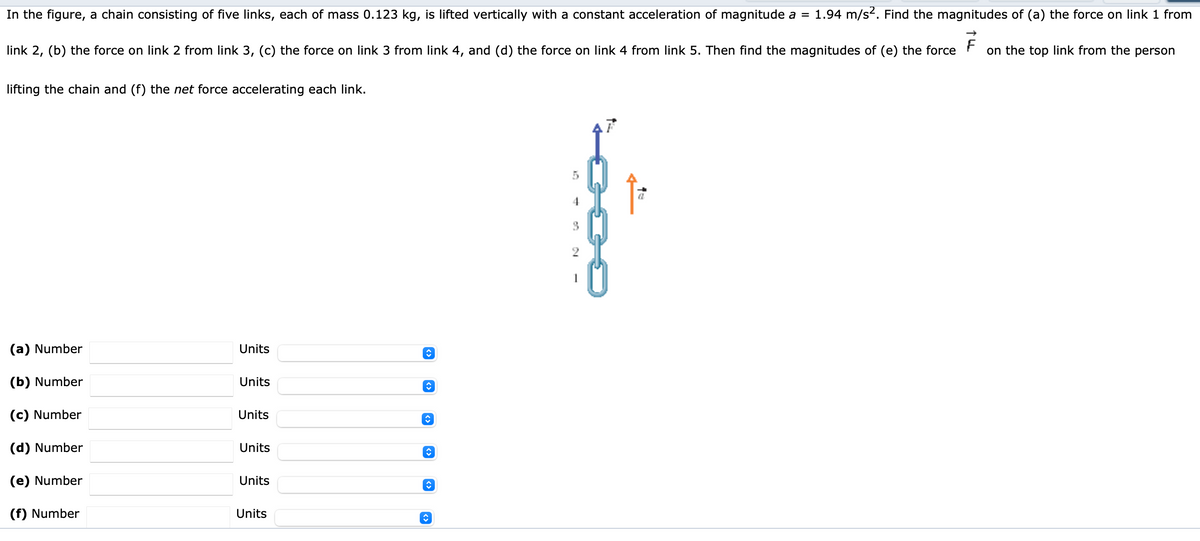 In the figure, a chain consisting of five links, each of mass 0.123 kg, is lifted vertically with a constant acceleration of magnitude a = 1.94 m/s2. Find the magnitudes of (a) the force on link 1 from
link 2, (b) the force on link 2 from link 3, (c) the force on link 3 from link 4, and (d) the force on link 4 from link 5. Then find the magnitudes of (e) the force
on the top link from the person
lifting the chain and (f) the net force accelerating each link.
4
(a) Number
Units
(b) Number
Units
(c) Number
Units
(d) Number
Units
(e) Number
Units
(f) Number
Units
