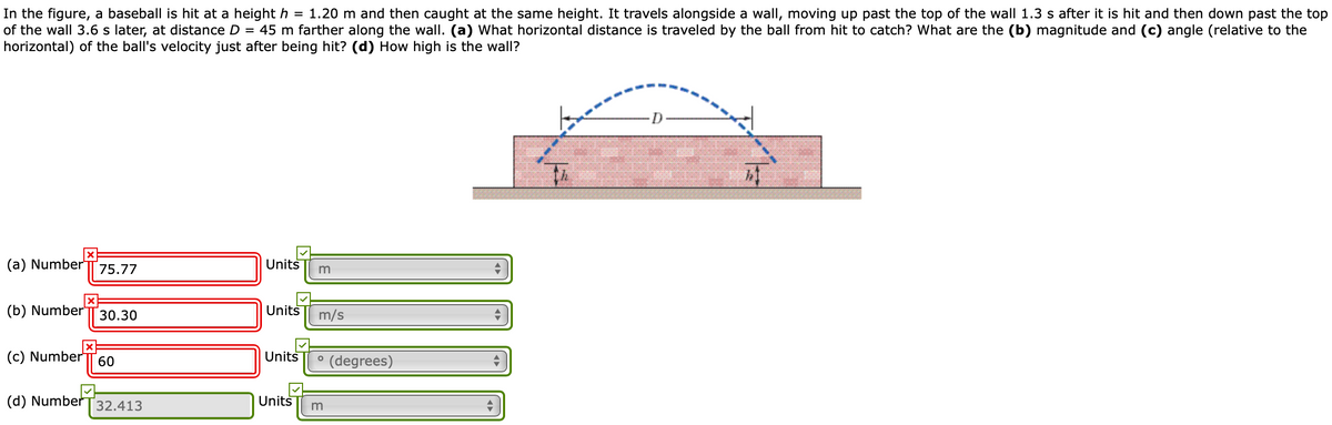 In the figure, a baseball is hit at a height h = 1.20 m and then caught at the same height. It travels alongside a wall, moving up past the top of the wall 1.3 s after it is hit and then down past the top
of the wall 3.6 s later, at distance D = 45 m farther along the wall. (a) What horizontal distance is traveled by the ball from hit to catch? What are the (b) magnitude and (c) angle (relative to the
horizontal) of the ball's velocity just after being hit? (d) How high is the wall?
%3D
(a) Number
75.77
Units
(b) Number"
30.30
Units
m/s
(c) Number
Units
° (degrees)
60
(d) Number
32.413
Units
