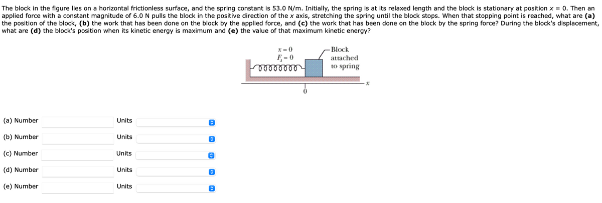 The block in the figure lies on a horizontal frictionless surface, and the spring constant is 53.0 N/m. Initially, the spring is at its relaxed length and the block is stationary at position x = 0. Then an
applied force with a constant magnitude of 6.0 N pulls the block in the positive direction of the x axis, stretching the spring until the block stops. When that stopping point is reached, what are (a)
the position of the block, (b) the work that has been done on the block by the applied force, and (c) the work that has been done on the block by the spring force? During the block's displacement,
what are (d) the block's position when its kinetic energy is maximum and (e) the value of that maximum kinetic energy?
X = 0
Block
F = 0
attached
to spring
(a) Number
Units
(b) Number
Units
(c) Number
Units
(d) Number
Units
(e) Number
Units
