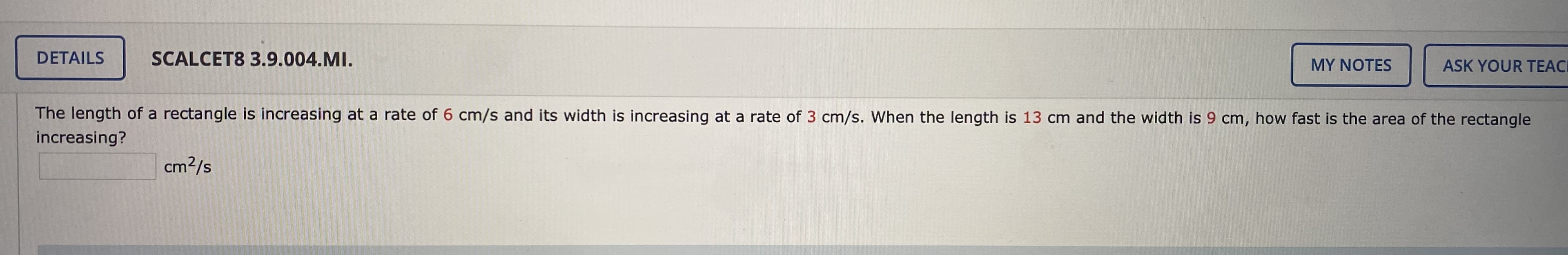 ---

### Calculus Problem: Related Rates

**Problem Statement:**

The length of a rectangle is increasing at a rate of \(6 \, \text{cm/s}\) and its width is increasing at a rate of \(3 \, \text{cm/s}\). When the length is \(13 \, \text{cm}\) and the width is \(9 \, \text{cm}\), how fast is the area of the rectangle increasing?

\[ \text{Rate of increase of area} = \boxed{ \text{cm}^2/\text{s} } \]

---

**Explanation:**

This problem involves related rates, a common type of problem in calculus where we determine how one quantity changes as another quantity changes. To solve this problem, you must understand how the dimensions of a geometric shape (in this case, a rectangle) relate to its area and how changes in these dimensions affect the area over time.

1. **Identify Variables:**
   - Let \( l \) represent the length of the rectangle.
   - Let \( w \) represent the width of the rectangle.
   - Let \( A \) represent the area of the rectangle.

2. **Given Rates:**
   - The rate of change of length \( \frac{dl}{dt} = 6 \, \text{cm/s} \)
   - The rate of change of width \( \frac{dw}{dt} = 3 \, \text{cm/s} \)

3. **Formula for the Area of Rectangle:**
   - The area of the rectangle is \( A = l \times w \)

4. **Differentiate with Respect to Time:**
   - Use the product rule to differentiate the area with respect to time.
   \[
   \frac{dA}{dt} = \frac{d}{dt} (l \times w) = l \frac{dw}{dt} + w \frac{dl}{dt}
   \]

5. **Substitute Given Values:**
   - Length \( l = 13 \, \text{cm} \)
   - Width \( w = 9 \, \text{cm} \)
   - Now plug in the values and the rates of change into the differentiated formula.
   \[
   \frac{dA}{dt} = (13 \, \text{cm}) \times (3 \, \text{cm/s})