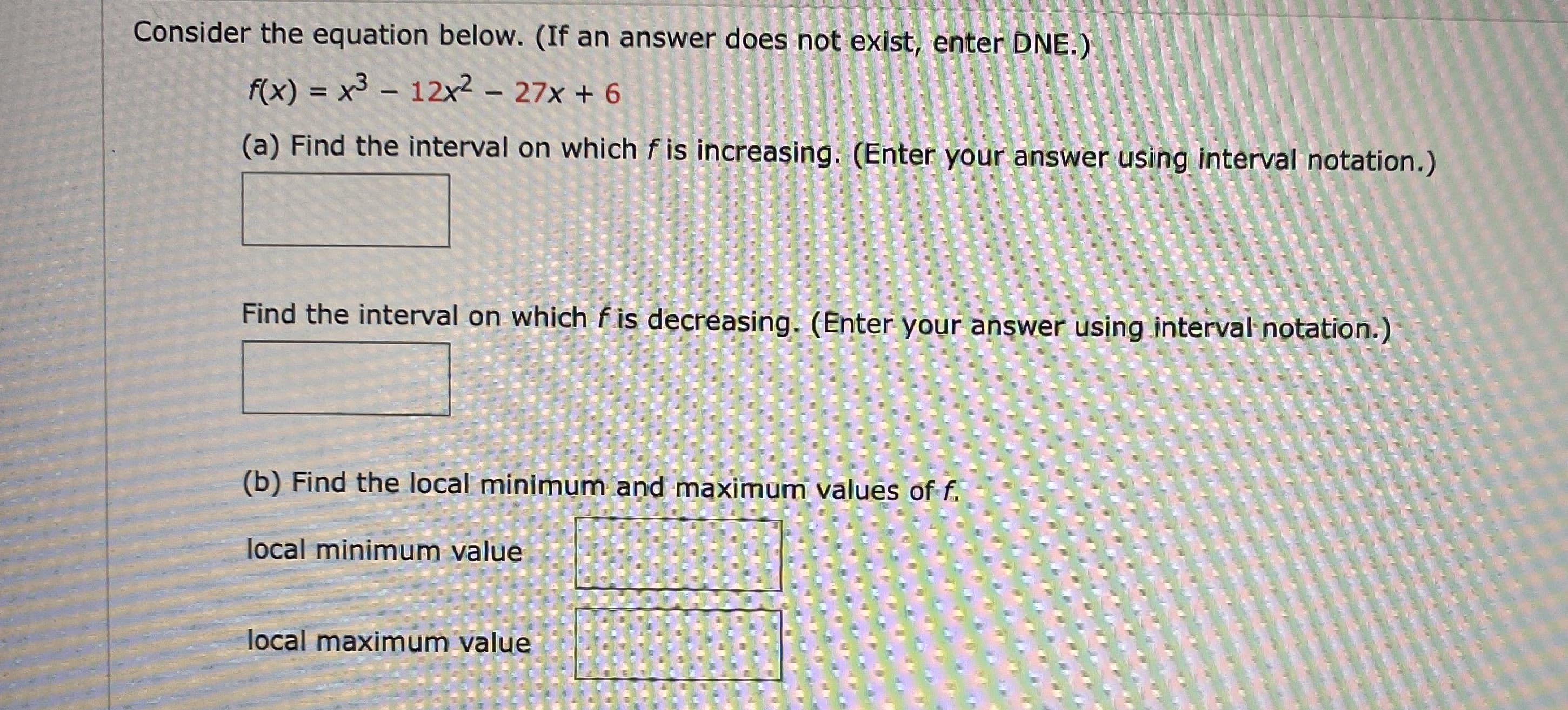 ### Problem Statement

Consider the equation below. (If an answer does not exist, enter DNE.)

\[ f(x) = x^3 - 12x^2 - 27x + 6 \]

#### (a) Determine the intervals:
1. Find the interval on which \( f \) is increasing. (Enter your answer using interval notation.)

\[ \text{[Answer Box]} \]

2. Find the interval on which \( f \) is decreasing. (Enter your answer using interval notation.)

\[ \text{[Answer Box]} \]

#### (b) Find the local minimum and maximum values of \( f \):

1. Local minimum value

\[ \text{[Answer Box]} \]

2. Local maximum value

\[ \text{[Answer Box]} \]