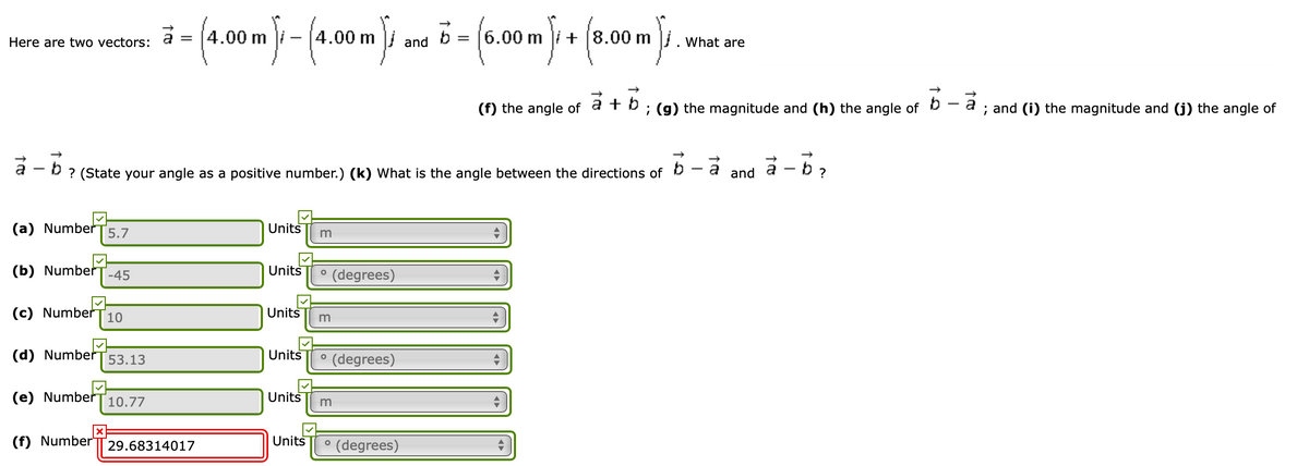 Here are two vectors:
[4.00m
4.00 m
and b
6.00 m
+ (8.00 m
What are
|(f) the angle of a +
; (g) the magnitude and (h) the angle of D - a ; and (i) the magnitude and (j) the angle of
a - b? (State your angle as a positive number.) (k) What is the angle between the directions of
a - b ?
and
(a) Number
5.7
Units
(b) Number
Units
° (degrees)
-45
(c) Number
10
Units
(d) Number
Units
P (degrees)
53.13
(e) Number
10.77
Units
(f) Number
Units
(degrees)
29.68314017
