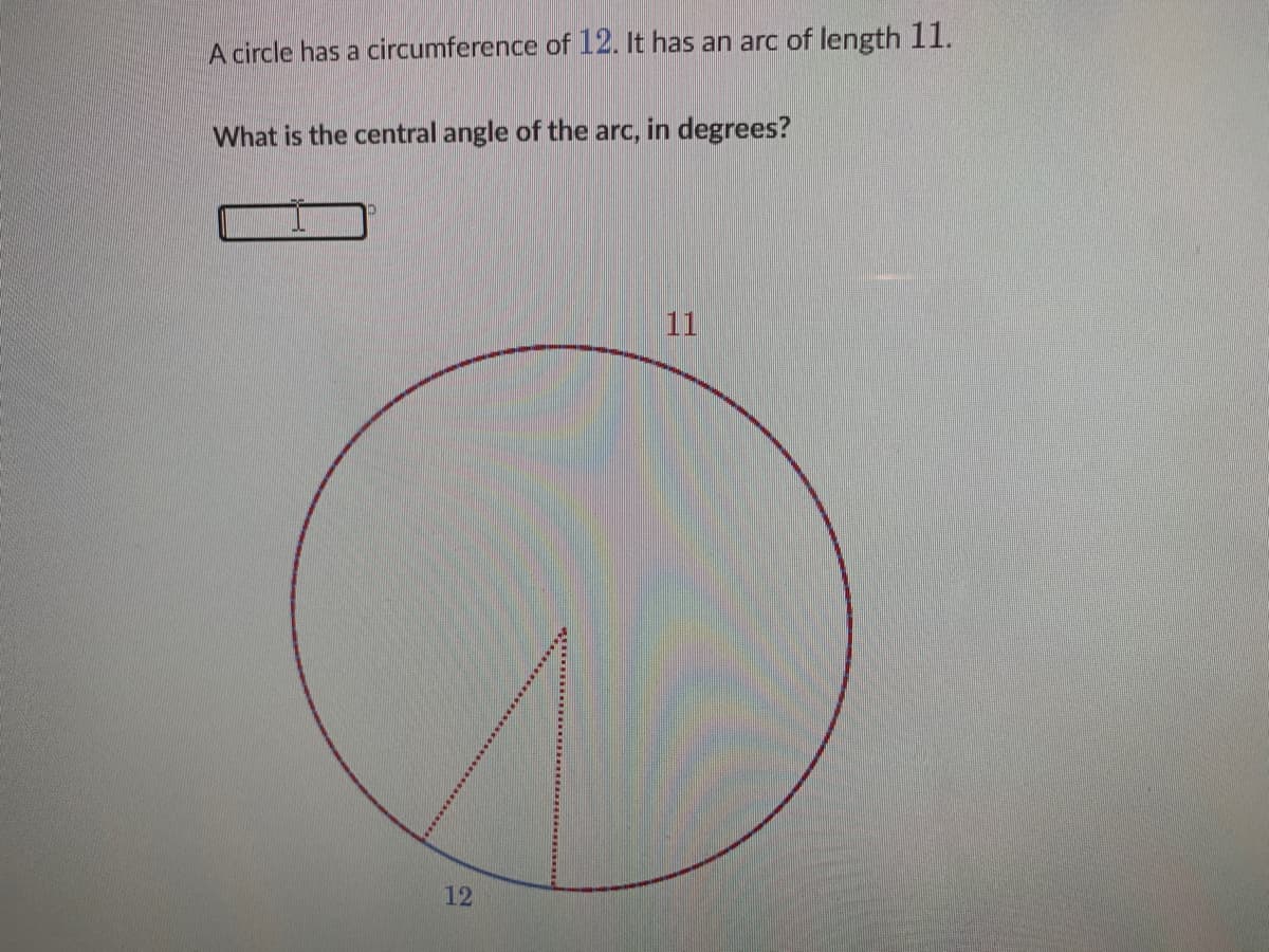 A circle has a circumference of 12. It has an arc of length 11.
What is the central angle of the arc, in degrees?
11
12
