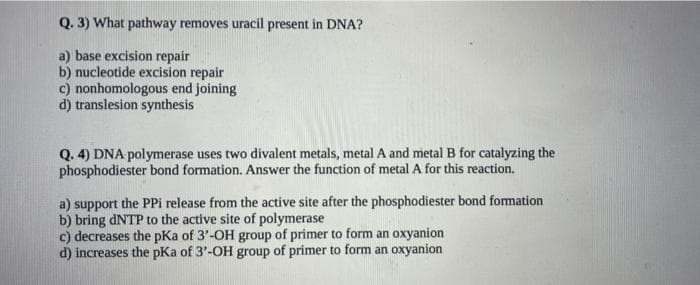 Q. 3) What pathway removes uracil present in DNA?
a) base excision repair
b) nucleotide excision repair
c) nonhomologous end joining
d) translesion synthesis
Q. 4) DNA polymerase uses two divalent metals, metal A and metal B for catalyzing the
phosphodiester bond formation. Answer the function of metal A for this reaction.
a) support the PPi release from the active site after the phosphodiester bond formation
b) bring dNTP to the active site of polymerase
c) decreases the pKa of 3'-OH group of primer to form an oxyanion
d) increases the pKa of 3'-OH group of primer to form an oxyanion
