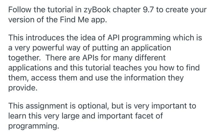 Follow the tutorial in zyBook chapter 9.7 to create your
version of the Find Me app.
This introduces the idea of API programming which is
a very powerful way of putting an application
together. There are APIS for many different
applications and this tutorial teaches you how to find
them, access them and use the information they
provide.
This assignment is optional, but is very important to
learn this very large and important facet of
programming.
