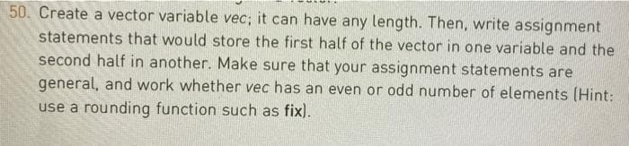 50. Create a vector variable vec; it can have any length. Then, write assignment
statements that would store the first half of the vector in one variable and the
second half in another. Make sure that your assignment statements are
general, and work whether vec has an even or odd number of elements (Hint:
use a rounding function such as fix).
