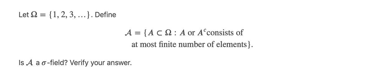 Let 2 = {1,2, 3, .
..}. Define
A = {A C N : A or A°consists of
at most finite number of elements}.
Is A a o-field? Verify your answer.
