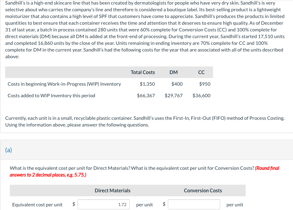 Sandhill's is a high-end skincare line that has been created by dermatologists for people who have very dry skin. Sandhill's is very
selective about who carries the company's line and therefore is considered a boutique label. Its best-selling product is a lightweight
moisturizer that also contains a high level of SPF that customers have come to appreciate. Sandhill's produces the products in limited
quantities to best ensure that each container receives the time and attention that it deserves to ensure high quality. As of December
31 of last year, a batch in process contained 280 units that were 60% complete for Conversion Costs (CC) and 100% complete for
direct materials (DM) because all DM is added at the front-end of processing. During the current year, Sandhill's started 17,510 units
and completed 16,860 units by the close of the year. Units remaining in ending inventory are 70% complete for CC and 100%
complete for DM in the current year. Sandhill's had the following costs for the year that are associated with all of the units described
above:
Costs in beginning Work-in-Progress (WIP) Inventory
Costs added to WIP Inventory this period
(a)
Equivalent cost per unit
Currently, each unit is in a small, recyclable plastic container. Sandhill's uses the First-In, First-Out (FIFO) method of Process Costing.
Using the information above, please answer the following questions.
LA
Total Costs
$1,350
$400
$66,367 $29,767
Direct Materials
What is the equivalent cost per unit for Direct Materials? What is the equivalent cost per unit for Conversion Costs? (Round final
answers to 2 decimal places, e.g. 5.75.)
1.72
DM
per unit
CC
$
$950
$36,600
Conversion Costs
per unit