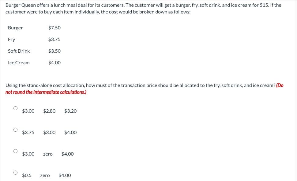 Burger Queen offers a lunch meal deal for its customers. The customer will get a burger, fry, soft drink, and ice cream for $15. If the
customer were to buy each item individually, the cost would be broken down as follows:
Burger
Fry
Soft Drink
Ice Cream
$3.00
$3.75
Using the stand-alone cost allocation, how must of the transaction price should be allocated to the fry, soft drink, and ice cream? (Do
not round the intermediate calculations.)
$3.00
$7.50
$3.75
$0.5
$3.50
$4.00
$2.80 $3.20
$3.00 $4.00
zero $4.00
zero $4.00