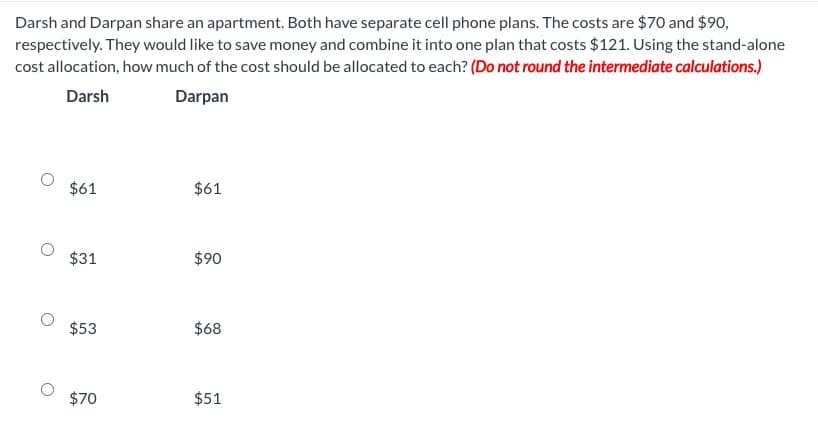 Darsh and Darpan share an apartment. Both have separate cell phone plans. The costs are $70 and $90,
respectively. They would like to save money and combine it into one plan that costs $121. Using the stand-alone
cost allocation, how much of the cost should be allocated to each? (Do not round the intermediate calculations.)
Darsh
Darpan
$61
$31
$53
$70
$61
$90
$68
$51