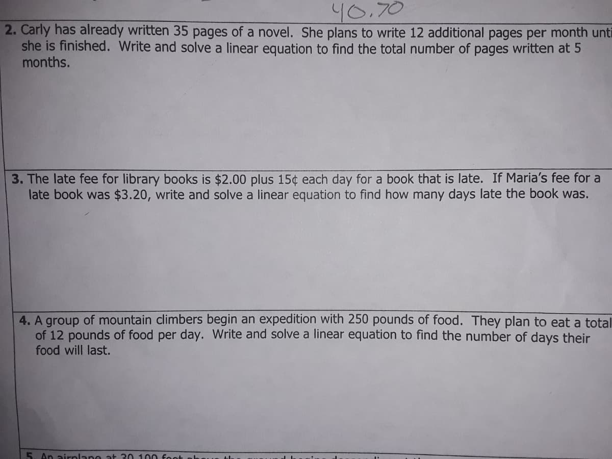 40.70
2. Carly has already written 35 pages of a novel. She plans to write 12 additional pages per month unti
she is finished. Write and solve a linear equation to find the total number of pages written at 5
months.
3. The late fee for library books is $2.00 plus 15¢ each day for a book that is late. If Maria's fee for a
late book was $3.20, write and solve a linear equation to find how many days late the book was.
4. A group of mountain climbers begin an expedition with 250 pounds of food. They plan to eat a total
of 12 pounds of food per day. Write and solve a linear equation to find the number of days their
food will last.
5. An airplane at 30 100 fo
