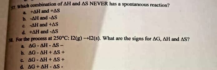 Which combination of AH and AS NEVER has a spontancous reaction?
& tAH and +AS
A -AH and -AS
C -AH and +AS
d. +AH and -AS
For the process at 250°C: 12(g) 12(s). What are the signs for AG, AH and AS?
a AG- AH - AS -
b. AG- AH + AS+
C AG- AH + AS +
d. AG+AH - AS -
