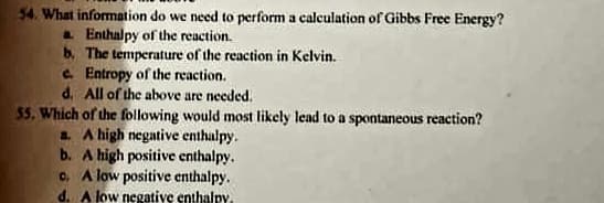 54. What information do we need to perform a calculation of Gibbs Free Energy?
. Enthalpy of the reaction.
b. The temperature of the reaction in Kelvin.
e. Entropy of the reaction.
d. All of the above are needed.
55. Which of the following would most likely lead to a spontaneous reaction?
a. A high negative enthalpy.
b. A high positive enthalpy.
C. A low positive enthalpy.
d. A low negative enthalpy.
