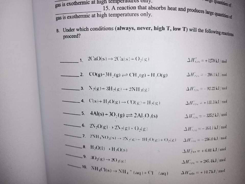 quantities of
7. 2NII,NOs1 2Ng- 11.Oggi+Og(g) JH =- 2.0 kJ mud
15. A reaction that absorbs heat and produces large quantities of
B. Under which conditions (always, never, high T, low T) will the following reactions
gas is exothermic at high témpe
gas is exothermic at high temperatures only.
proceed?
2Ca0(s)-2Cals!-0lgi
SH, = +1270 kJ mal
2. CO(g)-311.(g) =CH,tg)-H,O(g)
J= - 2.1 kJ/nol
3. Nolgi-311gi 2NIHg!
4. (isi+11,O(g)(Ogi+1lg)
JH = + 131.3 kJ/ mol
5. 4Al(s) - 30.(g) 2A1,0,(s)
SH=-3352 k.) /uol
6. 2N,Otg) 2Nalgl O(g)
JH=- 4.1 kJ / mol
7. 2NH,NOSI - 2Ngi-1.Oggi+Og(g)
8. H,O(I) H 0(s)
SHj= +601 kJ/ unol
9. 30g) 20gg
= +2N5. IkJ/mol
10. NH,Cl(s)-NH, (aq)+CI (a)
Jln = + 1.7kl/mol
