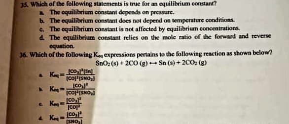 35. Which of thc following statements is true for an equilibrium constant?
L The equilibrium constant depends on pressure.
b. The equilibrium constant does not depend on temperature conditions.
c. The equilibrium constant is not affected by equilibrium concentrations.
d. The equilibrium constant relies on the mole ratio of the forward and reverse
equation.
36. Which of the following Keg expressions pertains to the following reaction as shown below?
SnO: (s) + 2CO (g) Sn (s) + 2CO2 (g)
Ka coISNOal
A Keg =
(CO
[COFSNO
e. Keg=Co,
[Co
4 Kay = Co
(SNO)
