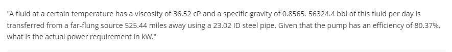 "A fluid at a certain temperature has a viscosity of 36.52 cP and a specific gravity of 0.8565. 56324.4 bbl of this fluid per day is
transferred from a far-flung source 525.44 miles away using a 23.02 ID steel pipe. Given that the pump has an efficiency of 80.37%,
what is the actual power requirement in kW."
