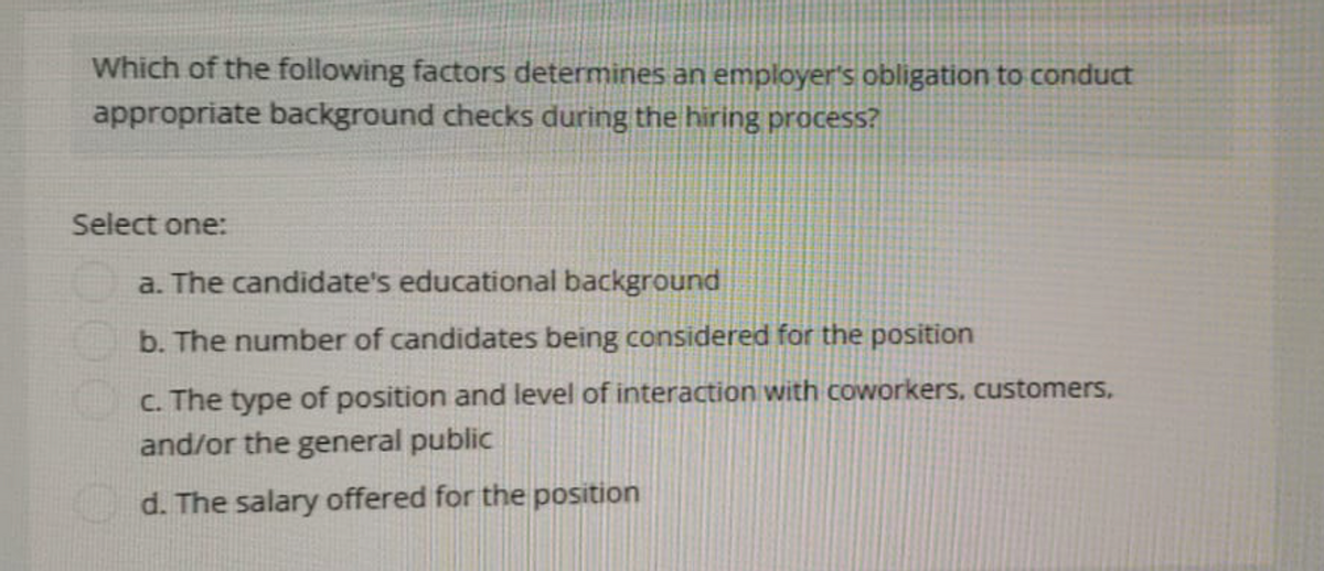 Which of the following factors determines an employer's obligation to conduct
appropriate background checks during the hiring process?
Select one:
a. The candidate's educational background
b. The number of candidates being considered for the position
c. The type of position and level of interaction with coworkers, customers,
and/or the general public
d. The salary offered for the position