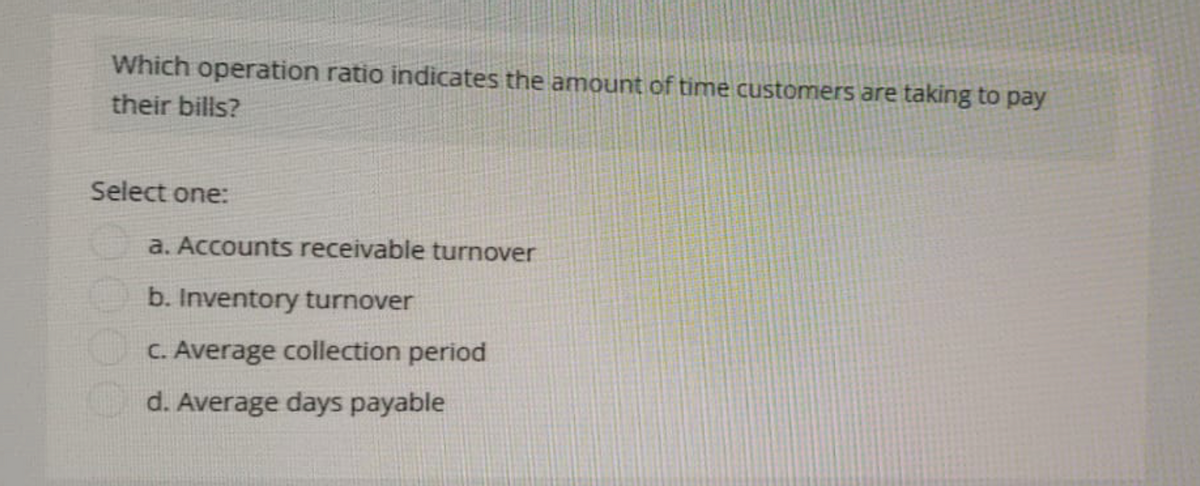 Which operation ratio indicates the amount of time customers are taking to pay
their bills?
Select one:
a. Accounts receivable turnover
b. Inventory turnover
c. Average collection period
d. Average days payable