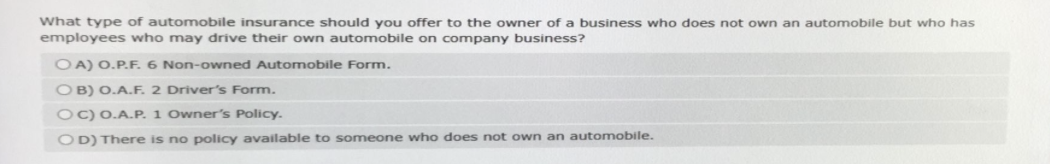 What type of automobile insurance should you offer to the owner of a business who does not own an automobile but who has
employees who may drive their own automobile on company business?
OA) O.P.F. 6 Non-owned Automobile Form.
OB) O.A.F. 2 Driver's Form.
OC) O.A.P. 1 Owner's Policy.
OD) There is no policy available to someone who does not own an automobile.