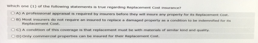 Which one (1) of the following statements is true regarding Replacement Cost insurance?
OA) A professional appraisal is required by insurers before they will insure any property for its Replacement Cost.
OB) Most insurers do not require an insured to replace a damaged property as a condition to be indemnified for its
Replacement Cost.
OC) A condition of this coverage is that replacement must be with materials of similar kind and quality.
OD) Only commercial properties can be insured for their Replacement Cost.