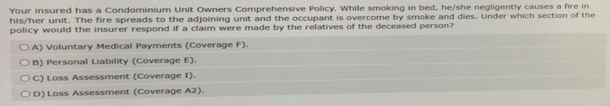 Your insured has a Condominium Unit Owners Comprehensive Policy. While smoking in bed, he/she negligently causes a fire in
his/her unit. The fire spreads to the adjoining unit and the occupant is overcome by smoke and dies. Under which section of the
policy would the insurer respond if a claim were made by the relatives of the deceased person?
OA) Voluntary Medical Payments (Coverage F).
OB) Personal Liability (Coverage E).
OC) Loss Assessment (Coverage I).
OD) Loss Assessment (Coverage A2).