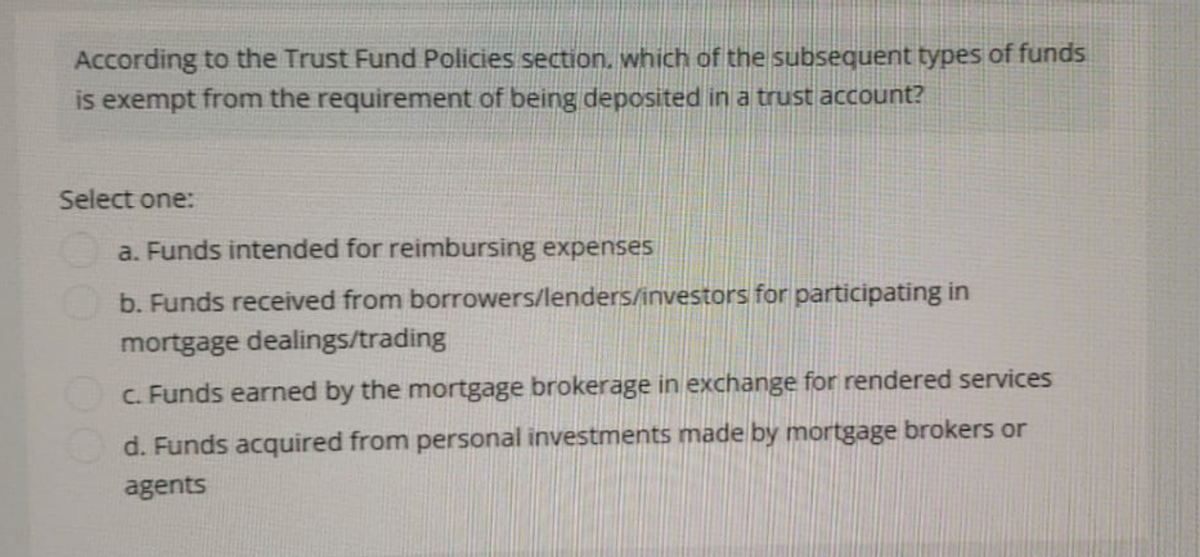 According to the Trust Fund Policies section, which of the subsequent types of funds
is exempt from the requirement of being deposited in a trust account?
Select one:
a. Funds intended for reimbursing expenses
b. Funds received from borrowers/lenders/investors for participating in
mortgage dealings/trading
c. Funds earned by the mortgage brokerage in exchange for rendered services
d. Funds acquired from personal investments made by mortgage brokers or
agents