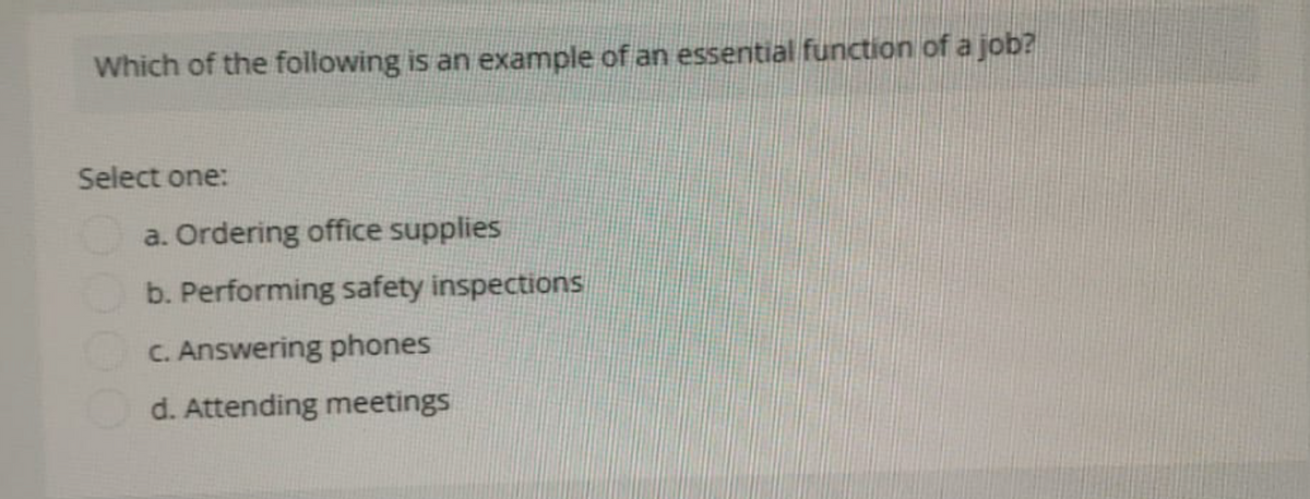 Which of the following is an example of an essential function of a job?
Select one:
a. Ordering office supplies
b. Performing safety inspections
c. Answering phones
d. Attending meetings