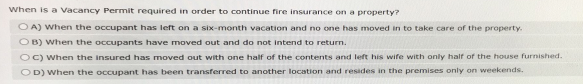 When is a Vacancy Permit required in order to continue fire insurance on a property?
OA) When the occupant has left on a six-month vacation and no one has moved in to take care of the property.
B) When the occupants have moved out and do not intend to return.
C) When the insured has moved out with one half of the contents and left his wife with only half of the house furnished.
OD) When the occupant has been transferred to another location and resides in the premises only on weekends.