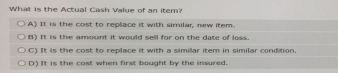 What is the Actual Cash Value of an item?
OA) It is the cost to replace it with similar, new item.
OB) It is the amount it would sell for on the date of loss.
OC) It is the cost to replace it with a similar item in similar condition.
OD) It is the cost when first bought by the insured.