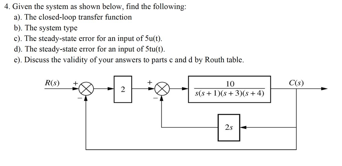 4. Given the system as shown below, find the following:
a). The closed-loop transfer function
b). The system type
c). The steady-state error for an input of 5u(t).
d). The steady-state error for an input of 5tu(t).
e). Discuss the validity of your answers to parts c and d by Routh table.
R(s)
+
10
C(s)
2
s(s + 1)(s+3)(s+4)
2s
