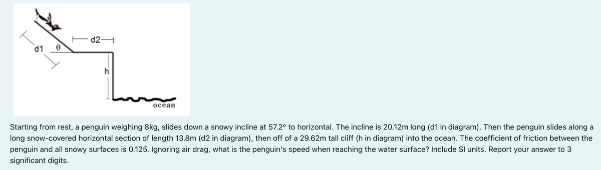 d2H
d1
h
ocean
Starting from rest, a penguin weighing 8kg, slides down a snowy incline at 57.2° to horizontal. The incline is 20.12m long (d1 in diagram). Then the penguin slides along a
long snow-covered horizontal section of length 13.8m (d2 in diagram), then off of a 29.62m tall cliff (h in diagram) into the ocean. The coefficient of friction between the
penguin and all snowy surfaces is 0.125. Ignoring air drag, what is the penguin's speed when reaching the water surface? Include SI units. Report your answer to 3
significant digits.
